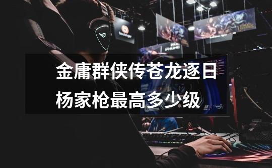金庸群侠传苍龙逐日杨家枪最高多少级-第1张-游戏信息-龙启网