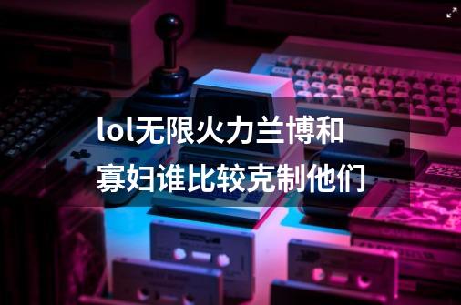 lol无限火力兰博和寡妇谁比较克制他们-第1张-游戏信息-龙启网