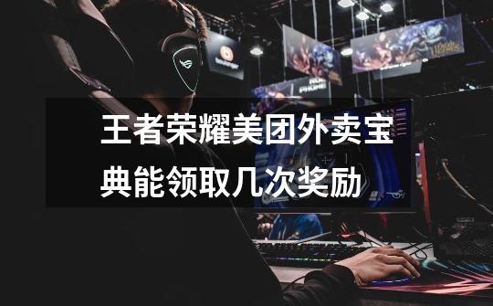 王者荣耀美团外卖宝典能领取几次奖励-第1张-游戏信息-龙启网