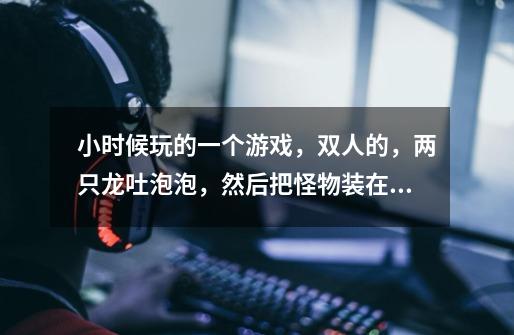小时候玩的一个游戏，双人的，两只龙吐泡泡，然后把怪物装在里面，再顶泡泡，把怪杀死。-第1张-游戏信息-龙启网