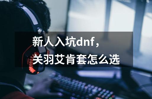 新人入坑dnf,关羽艾肯套怎么选-第1张-游戏信息-龙启网