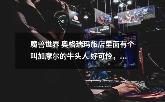 魔兽世界 奥格瑞玛旅店里面有个叫加摩尔的牛头人 好可怜，经常被人杀玩，为什么要搞有个可怜的牛头在这里-第1张-游戏信息-龙启网