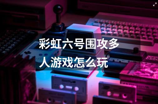 彩虹六号围攻多人游戏怎么玩-第1张-游戏信息-龙启网