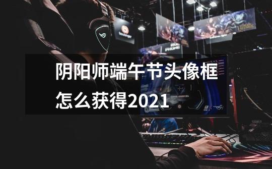 阴阳师端午节头像框怎么获得2021-第1张-游戏信息-龙启网