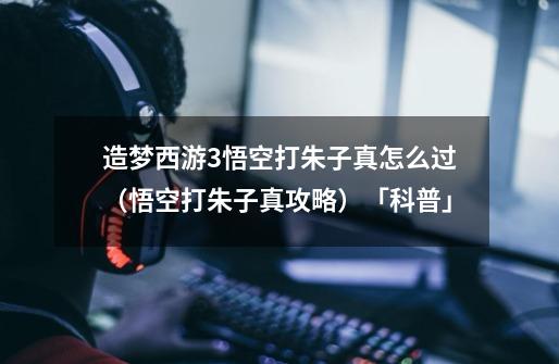 造梦西游3悟空打朱子真怎么过(悟空打朱子真攻略)「科普」-第1张-游戏信息-龙启网