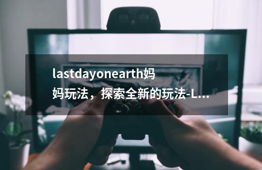 lastdayonearth妈妈玩法,探索全新的玩法-Last Day on Earth!全新玩法揭秘-第1张-游戏信息-龙启网