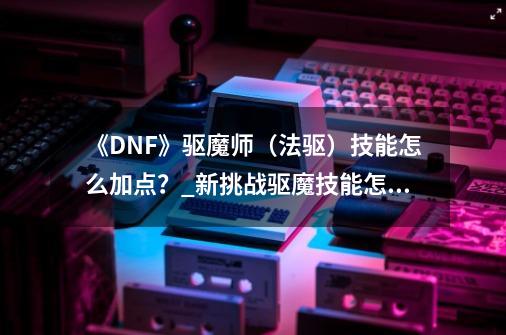 《DNF》驱魔师(法驱)技能怎么加点?_新挑战驱魔技能怎么加点-第1张-游戏信息-龙启网