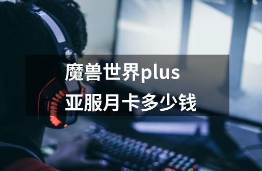 魔兽世界plus亚服月卡多少钱-第1张-游戏信息-龙启网