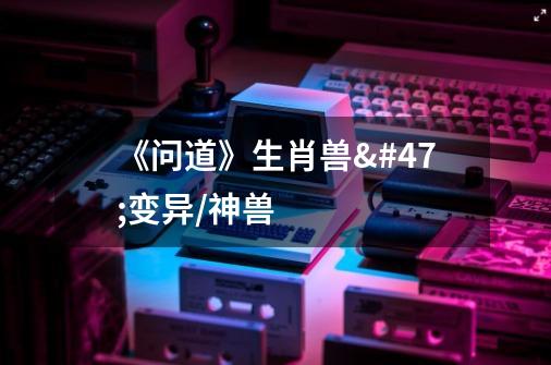 《问道》生肖兽/变异/神兽-第1张-游戏信息-龙启网