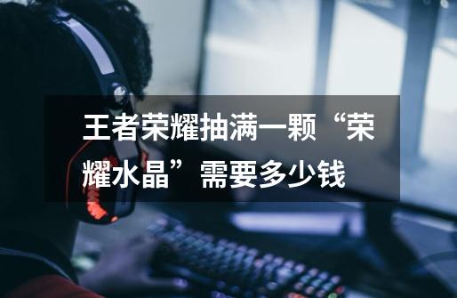 王者荣耀抽满一颗“荣耀水晶”需要多少钱-第1张-游戏信息-龙启网