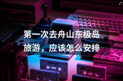 第一次去舟山东极岛旅游,应该怎么安排-第1张-游戏信息-龙启网