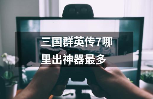 三国群英传7哪里出神器最多-第1张-游戏信息-龙启网
