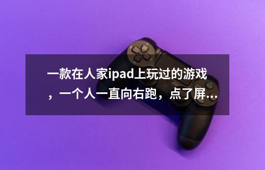 一款在人家ipad上玩过的游戏，一个人一直向右跑，点了屏幕会飞起来一下，吃了东西飞的稍微久一点-第1张-游戏信息-龙启网
