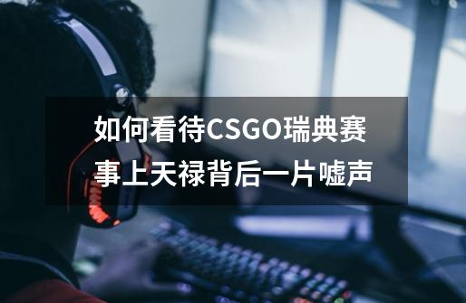如何看待CSGO瑞典赛事上天禄背后一片嘘声-第1张-游戏信息-龙启网
