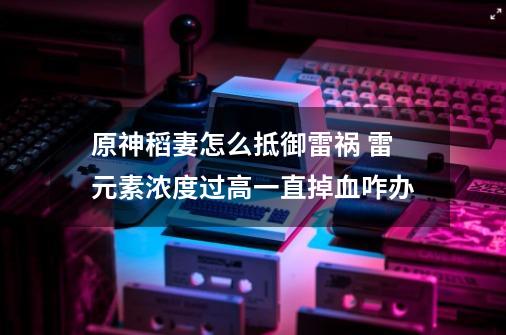 原神稻妻怎么抵御雷祸 雷元素浓度过高一直掉血咋办-第1张-游戏信息-龙启网