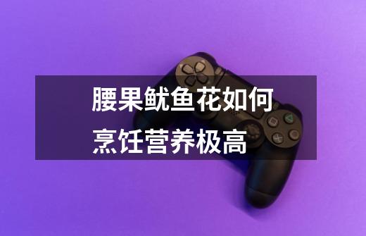 腰果鱿鱼花如何烹饪营养极高-第1张-游戏信息-龙启网