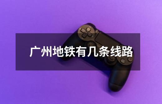 广州地铁有几条线路-第1张-游戏信息-龙启网