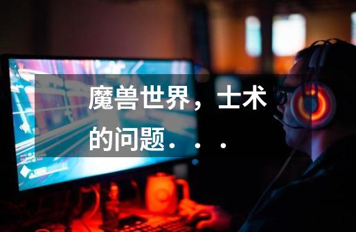 魔兽世界,士术的问题...-第1张-游戏信息-龙启网