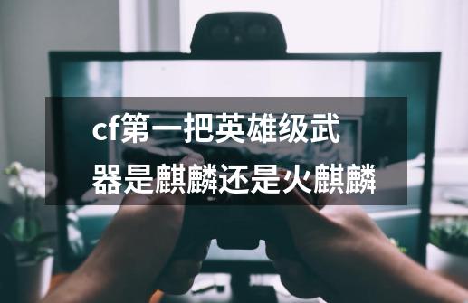 cf第一把英雄级武器是麒麟还是火麒麟-第1张-游戏信息-龙启网