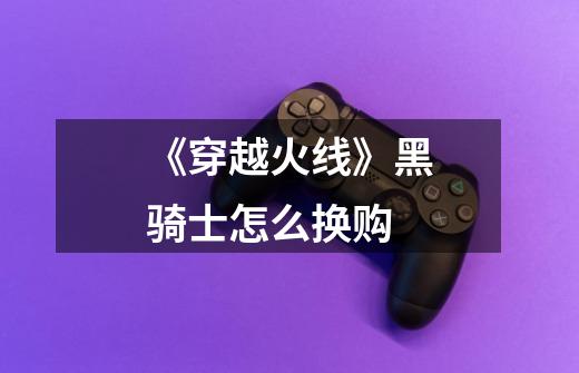 《穿越火线》黑骑士怎么换购-第1张-游戏信息-龙启网