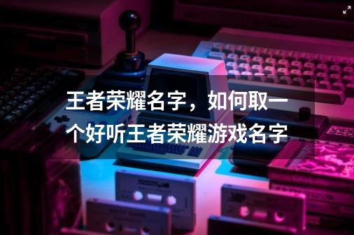 王者荣耀名字，如何取一个好听王者荣耀游戏名字-第1张-游戏信息-龙启网
