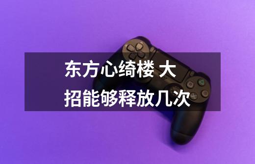 东方心绮楼 大招能够释放几次-第1张-游戏信息-龙启网