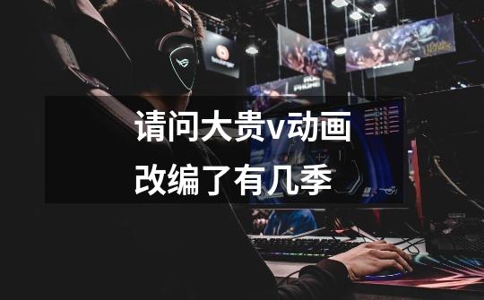 请问大贵v动画改编了有几季-第1张-游戏信息-龙启网