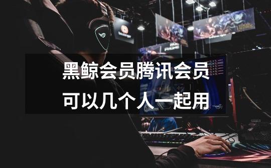 黑鲸会员腾讯会员可以几个人一起用-第1张-游戏信息-龙启网