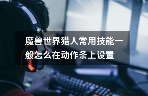 魔兽世界猎人常用技能一般怎么在动作条上设置-第1张-游戏信息-龙启网