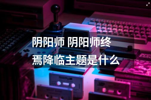 阴阳师 阴阳师终焉降临主题是什么-第1张-游戏信息-龙启网
