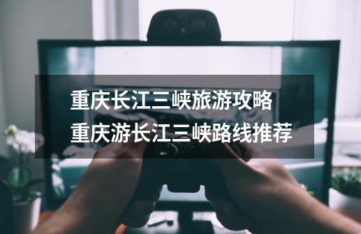 重庆长江三峡旅游攻略 重庆游长江三峡路线推荐-第1张-游戏信息-龙启网