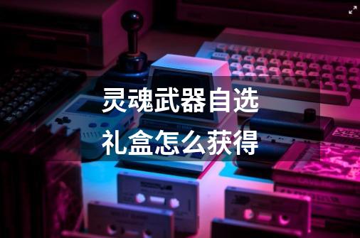 灵魂武器自选礼盒怎么获得-第1张-游戏信息-龙启网