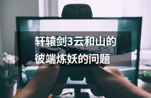 轩辕剑3云和山的彼端炼妖的问题-第1张-游戏信息-龙启网