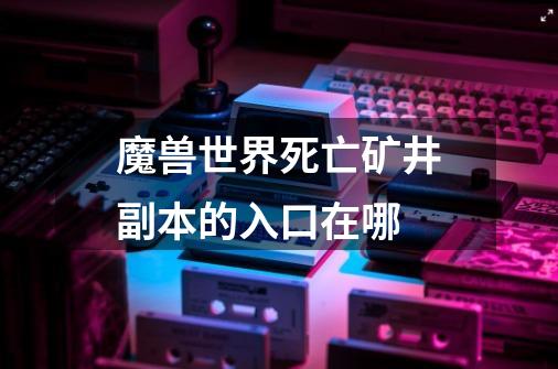 魔兽世界死亡矿井副本的入口在哪-第1张-游戏信息-龙启网