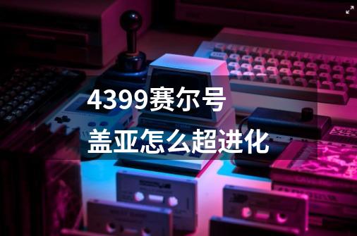 4399赛尔号盖亚怎么超进化-第1张-游戏信息-龙启网