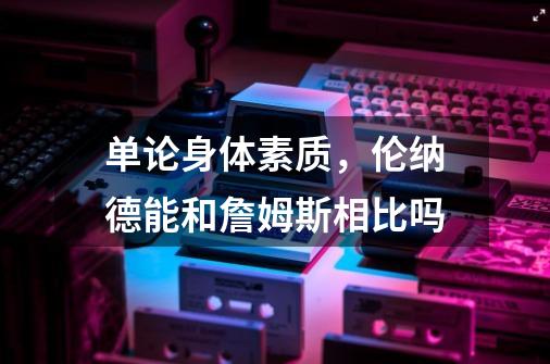 单论身体素质,伦纳德能和詹姆斯相比吗-第1张-游戏信息-龙启网