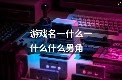 游戏名一什么一什么什么男角-第1张-游戏信息-龙启网