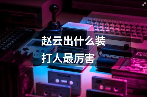 赵云出什么装打人最厉害-第1张-游戏信息-龙启网
