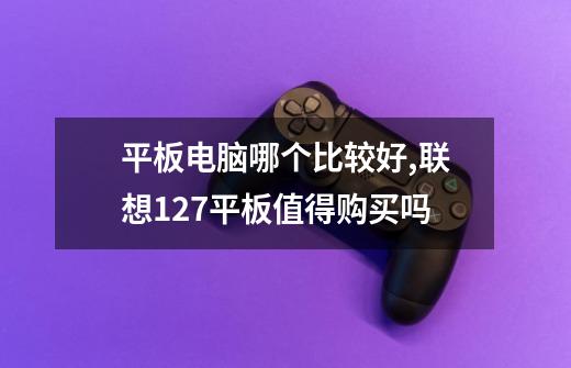 平板电脑哪个比较好,联想127平板值得购买吗-第1张-游戏信息-龙启网