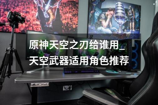 原神天空之刃给谁用_天空武器适用角色推荐-第1张-游戏信息-龙启网
