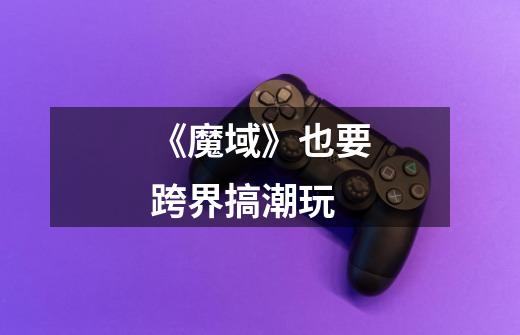 《魔域》也要跨界搞潮玩-第1张-游戏信息-龙启网