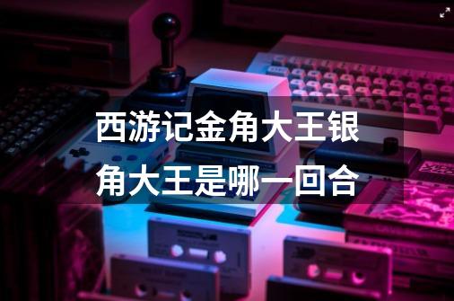 西游记金角大王银角大王是哪一回合-第1张-游戏信息-龙启网