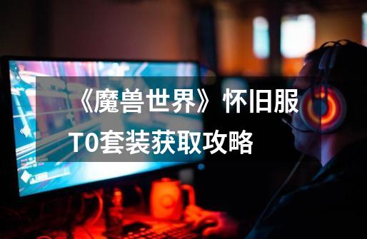 《魔兽世界》怀旧服T0套装获取攻略-第1张-游戏信息-龙启网