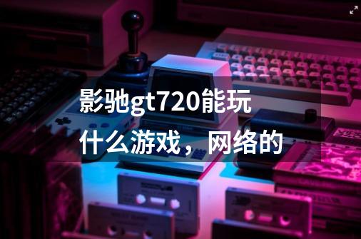 影驰gt720能玩什么游戏，网络的-第1张-游戏信息-龙启网