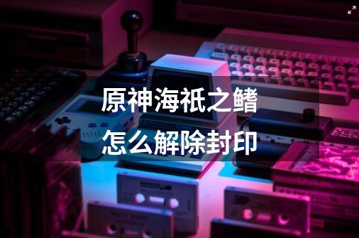 原神海祇之鳍怎么解除封印-第1张-游戏信息-龙启网