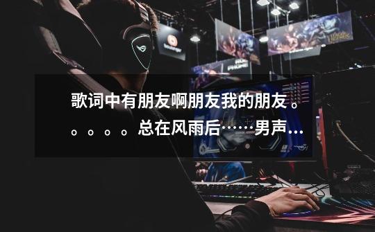 歌词中有朋友啊朋友我的朋友 。。。。。总在风雨后……男声(。。。。)-第1张-游戏信息-龙启网
