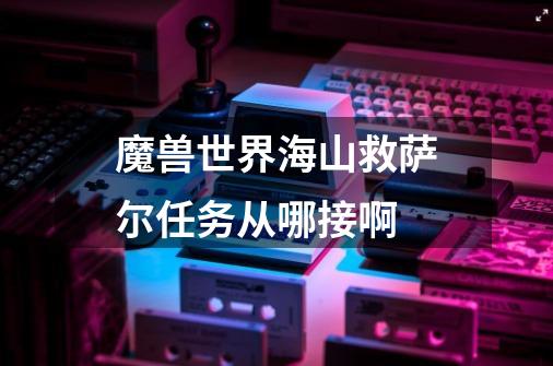 魔兽世界海山救萨尔任务从哪接啊-第1张-游戏信息-龙启网