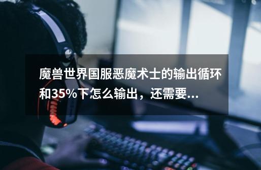 魔兽世界国服恶魔术士的输出循环和35%下怎么输出,还需要上献祭么-第1张-游戏信息-龙启网