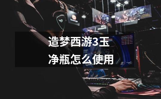 造梦西游3玉净瓶怎么使用-第1张-游戏信息-龙启网