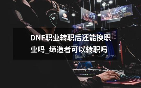 DNF职业转职后还能换职业吗?_缔造者可以转职吗-第1张-游戏信息-龙启网